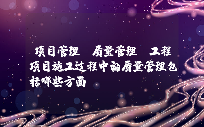 项目管理 质量管理(工程项目施工过程中的质量管理包括哪些方面)